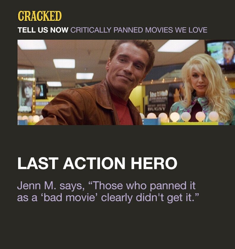 CRACKED TELL US NOW CRITICALLY PANNED MOVIES WE LOVE los II 1000 PLAN - su BUGSY LAST ACTION HERO Jenn M. says, Those who panned it as a 'bad movie' clearly didn't get it.