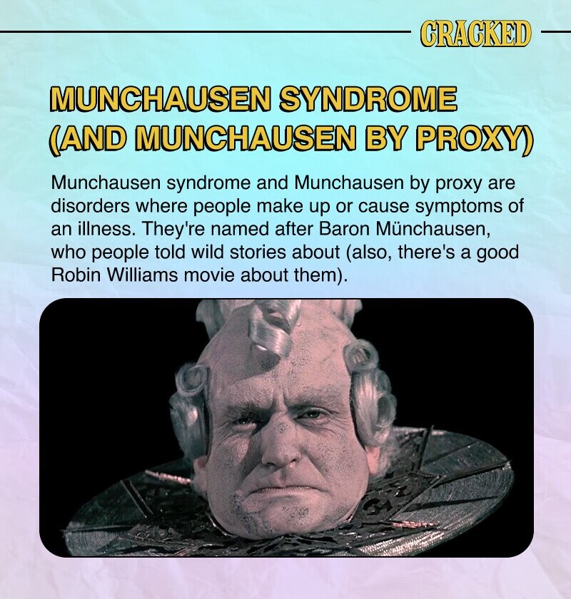 CRACKED MUNCHAUSEN SYNDROME (AND MUNCHAUSEN BY PROXY) Munchausen syndrome and Munchausen by proxy are disorders where people make up or cause symptoms of an illness. They're named after Baron Münchausen, who people told wild stories about (also, there's a good Robin Williams movie about them).