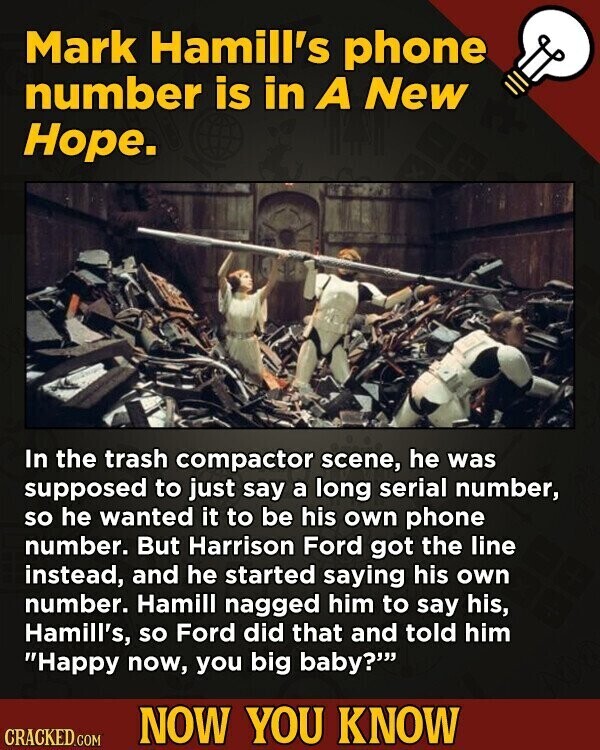 Mark Hamill's phone number is in A New Hope. In the trash compactor scene, he was supposed to just say a long serial number, so he wanted it to be his own phone number. But Harrison Ford got the line instead, and he started saying his own number. Hamill nagged him to say his, Hamill's, so Ford did that and told him Happy now, you big baby? NOW YOU KNOW CRACKED.COM