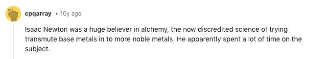 cpqarray 10y ago Isaac Newton was a huge believer in alchemy, the now discredited science of trying transmute base metals in to more noble metals. Не apparently spent a lot of time on the subject.
