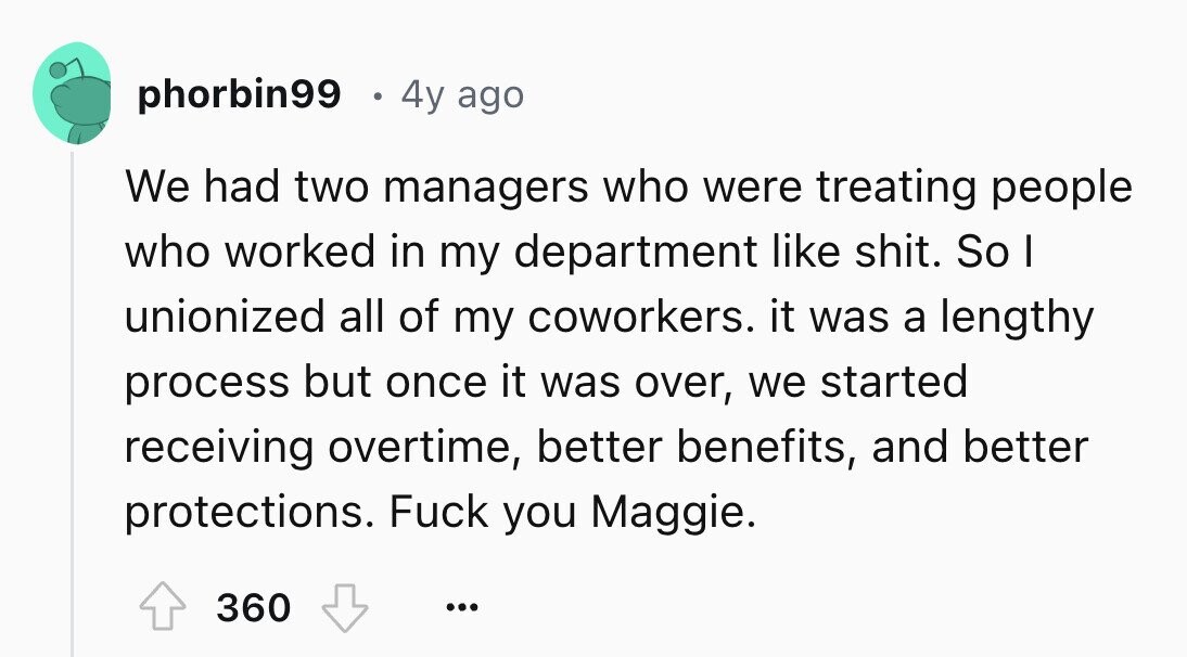 phorbin99 4y ago We had two managers who were treating people who worked in my department like shit. So I unionized all of my coworkers. it was a lengthy process but once it was over, we started receiving overtime, better benefits, and better protections. Fuck you Maggie. 360 ...