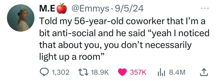 M.E @Emmys9/5/24 ... Told my 56-year-old coworker that I'm a bit anti-social and he said yeah I noticed that about you, you don't necessarily light up a room 1,302 18.9K 357K 8.4M