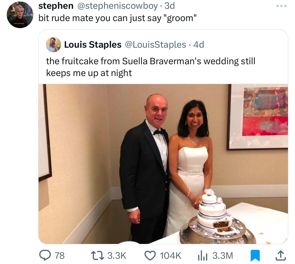 stephen @stepheniscowboy .3 3d bit rude mate you can just say groom Louis Staples @LouisStaples 4d the fruitcake from Suella Braverman's wedding still keeps me up at night 3.3K 3.3M 78 104K
