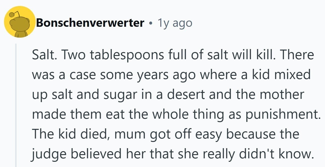 Bonschenverwerter . 1y ago Salt. Two tablespoons full of salt will kill. There was a case some years ago where a kid mixed up salt and sugar in a desert and the mother made them eat the whole thing as punishment. The kid died, mum got off easy because the judge believed her that she really didn't know.