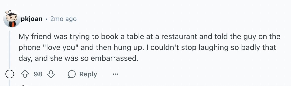 pkjoan 2mo ago My friend was trying to book a table at a restaurant and told the guy on the phone love you and then hung up. I couldn't stop laughing so badly that day, and she was so embarrassed. - 98 Reply ...