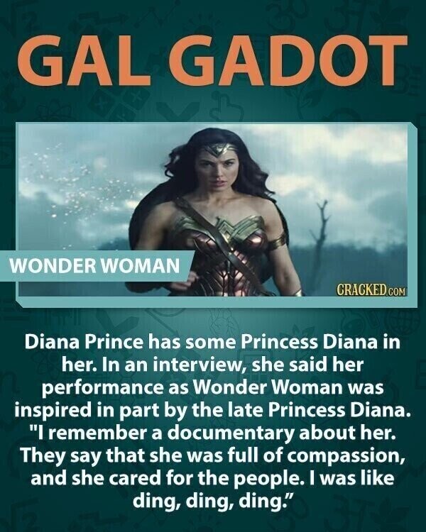 GAL GADOT WONDER WOMAN CRACKED.COM Diana Prince has some Princess Diana in her. In an interview, she said her performance as Wonder Woman was inspired in part by the late Princess Diana. I remember a documentary about her. They say that she was full of compassion, and she cared for the people. I was like ding, ding, ding.