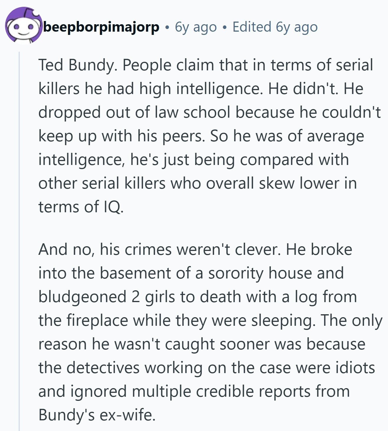 beepborpimajorp 6y ago Edited 6y ago Ted Bundy. People claim that in terms of serial killers he had high intelligence. Не didn't. Не dropped out of law school because he couldn't keep up with his peers. So he was of average intelligence, he's just being compared with other serial killers who overall skew lower in terms of IQ. And no, his crimes weren't clever. Не broke into the basement of a sorority house and bludgeoned 2 girls to death with a log from the fireplace while they were sleeping. The only reason he wasn't caught sooner was because the detectives