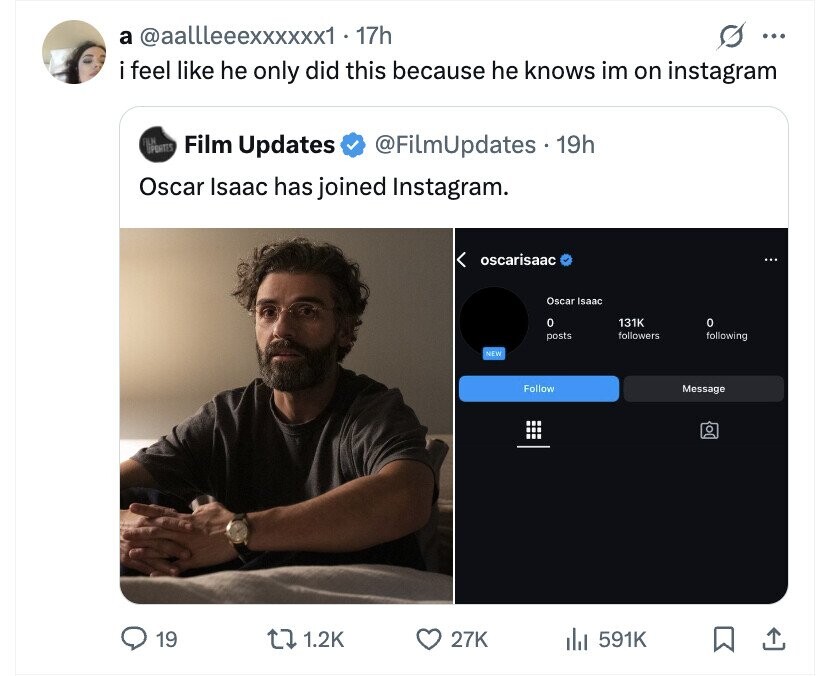 a @aallleeexxxxxx1 17h ... i i feel like he only did this because he knows im on instagram FILM PENITES Film Updates @FilmUpdates s . 19h Oscar Isaac has joined Instagram. oscarisaac Oscar Isaac 0 131K 0 posts followers following NEW Follow Message 19 1.2K 27K 591K
