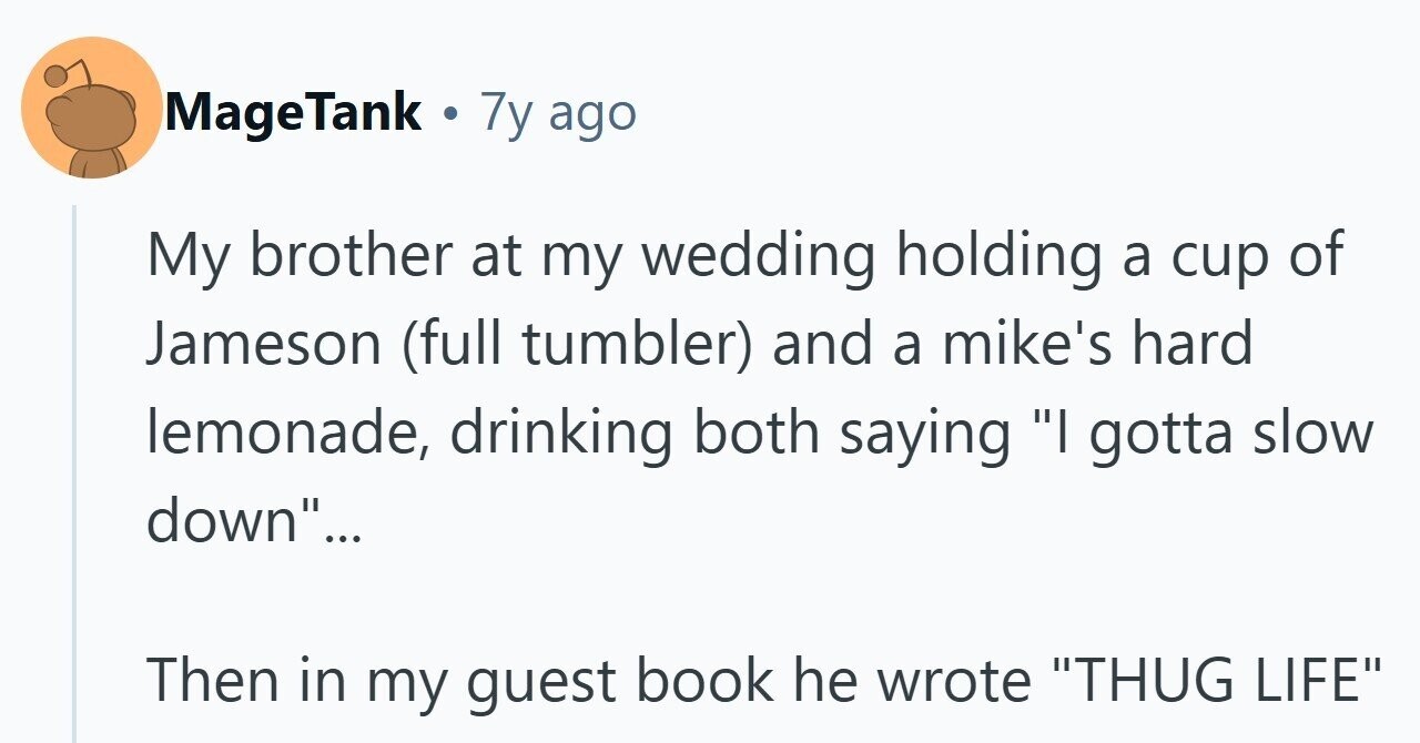 MageTank . 7 7y ago My brother at my wedding holding a cup of Jameson (full tumbler) and a mike's hard lemonade, drinking both saying I gotta slow down... Then in my guest book he wrote THUG LIFE