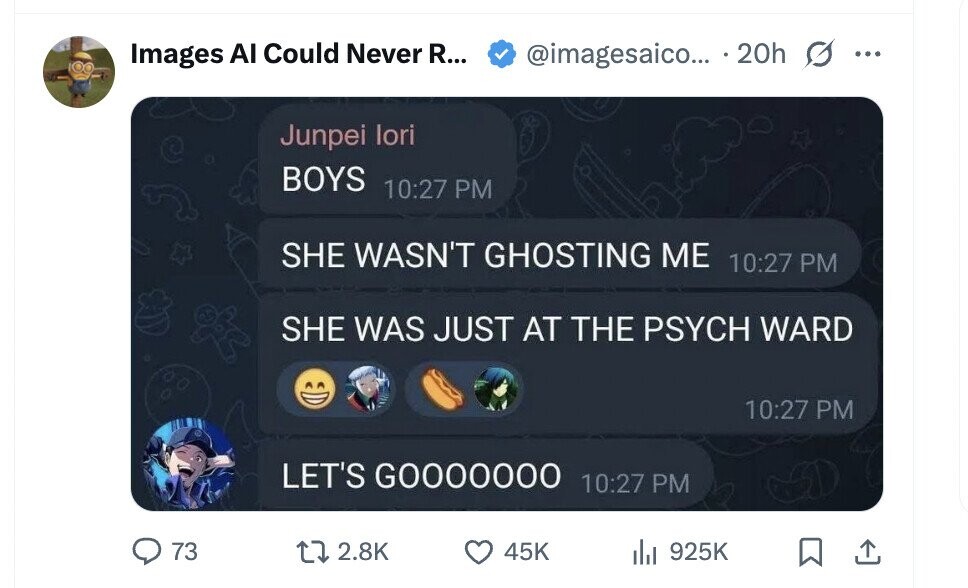 @imagesaico... 20h Images AI Could Never R... ... Junpei lori BOYS 10:27 PM SHE WASN'T GHOSTING ME 10:27 PM SHE WAS JUST AT THE PSYCH WARD 10:27 PM LET'S GOOOOOOO 10:27 PM 73 2.8K 45K del 925K