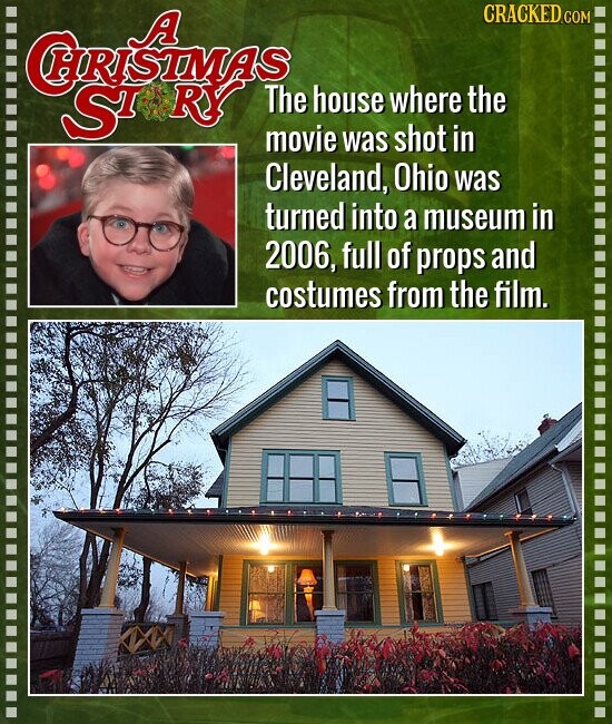 CRISTMAS CRACKED.COM ST RY The house where the movie was shot in Cleveland, Ohio was turned into a museum in 2006, full of props and costumes from the film.