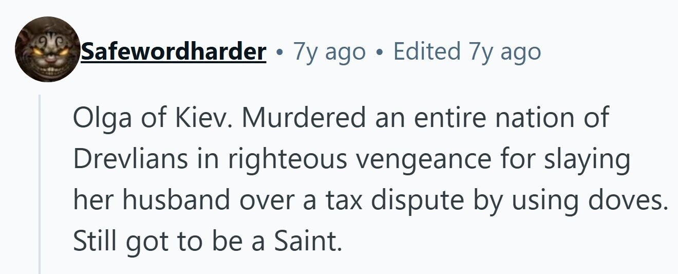 Safewordharder . 7y ago . Edited 7y ago Olga of Kiev. Murdered an entire nation of Drevlians in righteous vengeance for slaying her husband over a tax dispute by using doves. Still got to be a Saint. 