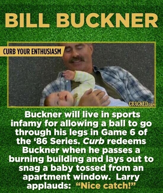 BILL BUCKNER CURB YOUR ENTHUSIASM CRACKED.COM Buckner will live in sports infamy for allowing a ball to go through his legs in Game 6 of the '86 Series. Curb redeems Buckner when he passes a burning building and lays out to snag a baby tossed from an apartment window. Larry applauds: Nice catch!