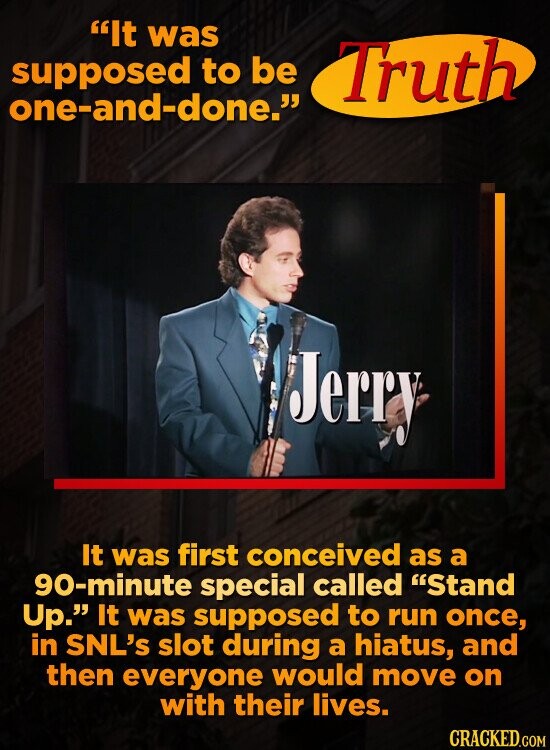 It was supposed to be Truth one-and-done. Jerry It was first conceived as a 90-minute special called Stand Up. It was supposed to run once, in SNL's slot during a hiatus, and then everyone would move on with their lives. CRACKED.COM
