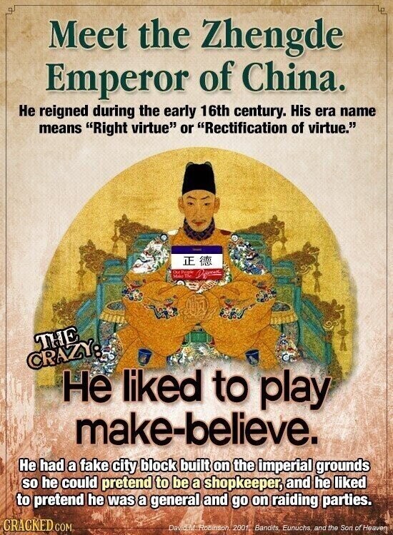 Meet the Zhengde Emperor of China. Не reigned during the early 16th century. His era name means Right virtue or Rectification of virtue. Our Make People The Different THE CRAZY: Не liked to play make-believe. Не had a fake city block built on the imperial grounds so he could pretend to be a shopkeeper, and he liked to pretend he was a general and go on raiding parties. CRACKED COM David M Robinson 2001 Bandits Eunuchs, and the Son of Heaven