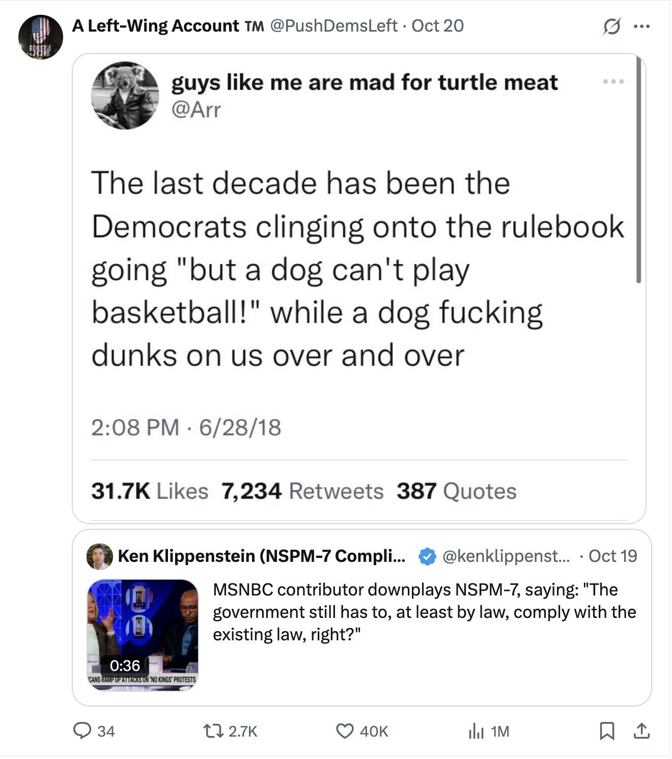 A Left-Wing Account TM @PushDemsLeft Oct 20 S ... SUP guys like me are mad for turtle meat @Arr The last decade has been the Democrats clinging onto the rulebook going but a dog can't play basketball! while a dog fucking dunks on us over and over 2:08 PM 6/28/18 31.7K Likes 7,234 Retweets 387 Quotes @kenklippenst... Oct 19 Ken Klippenstein (NSPM-7 Compli... MSNBC contributor downplays NSPM-7, saying: The government still has to, at least by law, comply with the existing law, right? 0:36 CANS RAMP UP ATTACKS ON NO KINGS PROTESTS 34 2.7K 40K del 1M