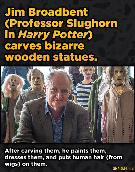Jim Broadbent CProfessor Slughorn in Harry Potter) carves bizarre wooden statues. After carving them, he paints them, dresses them, and puts human hai