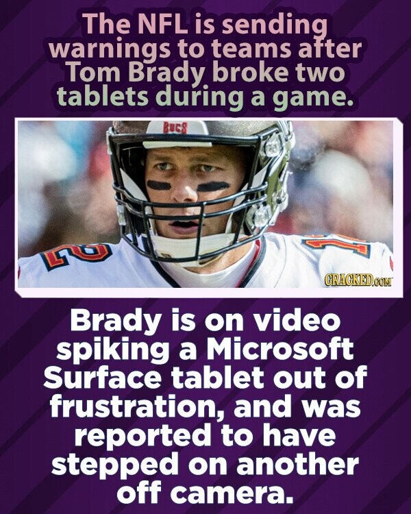 The NFL is sending warnings to teams after Tom Brady broke two tablets during a game. BUES Gى GRAGKED.COM Brady is on video spiking a Microsoft Surface tablet out of frustration, and was reported to have stepped on another off camera.