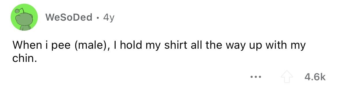 WeSoDed . 4y When i pee (male), I hold my shirt all the way up with my chin. ... 4.6k