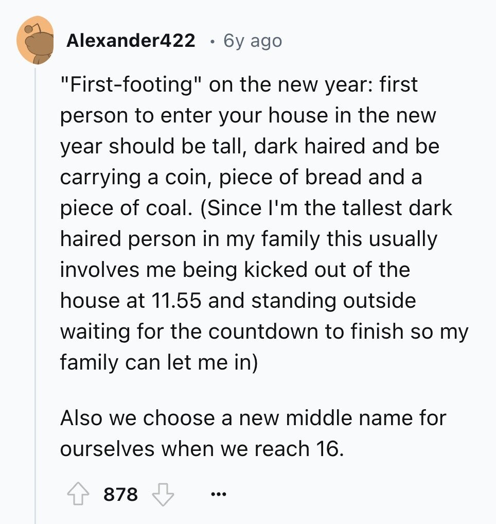 Alexander422 6y ago First-footing on the new year: first person to enter your house in the new year should be tall, dark haired and be carrying a coin, piece of bread and a piece of coal. (Since I'm the tallest dark haired person in my family this usually involves me being kicked out of the house at 11.55 and standing outside waiting for the countdown to finish so my family can let me in) Also we choose a new middle name for ourselves when we reach 16. 878 ... 