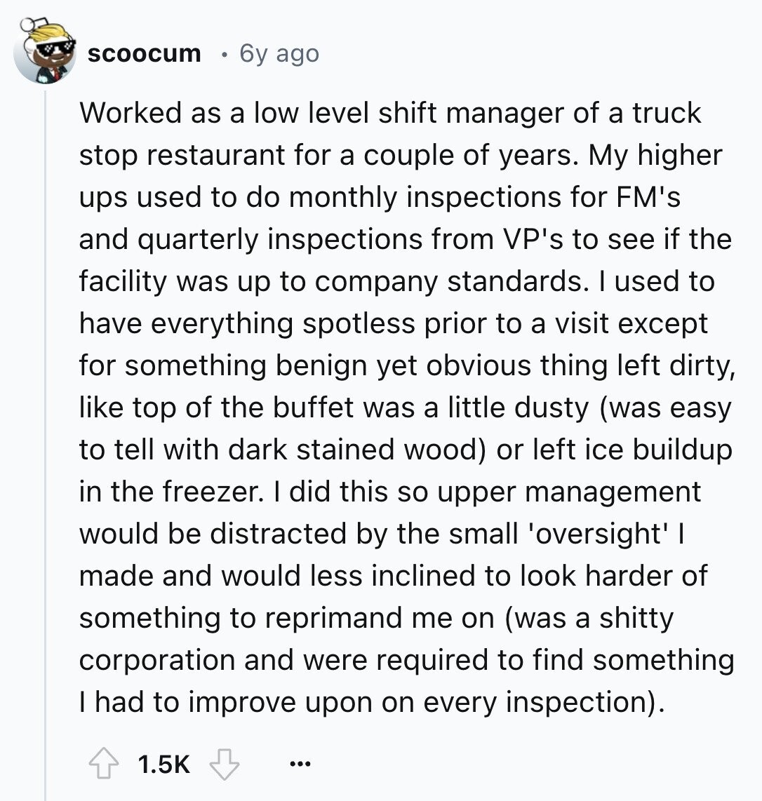 scoocum 6y ago Worked as a low level shift manager of a truck stop restaurant for a couple of years. My higher ups used to do monthly inspections for FM's and quarterly inspections from VP's to see if the facility was up to company standards. I used to have everything spotless prior to a visit except for something benign yet obvious thing left dirty, like top of the buffet was a little dusty (was easy to tell with dark stained wood) or left ice buildup in the freezer. I did this so upper management would be distracted by the small