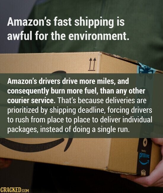 Amazon's fast shipping is awful for the environment. Amazon's drivers drive more miles, and consequently burn more fuel, than any other courier service. That's because deliveries are prioritized by shipping deadline, forcing drivers to rush from place to place to deliver individual packages, instead of doing a single run. SMOLE prime CRACKED.COM