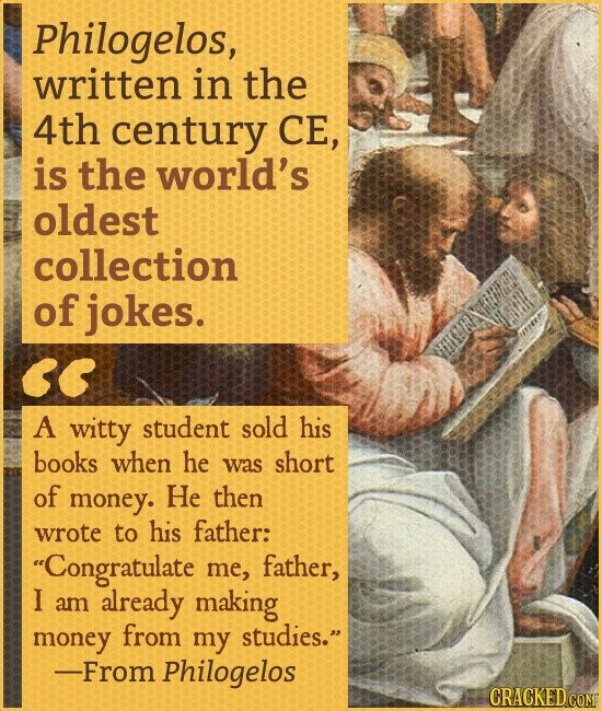 Philogelos, written in the 4th century СЕ, is the world's oldest collection of jokes. A witty student sold his books when he was short of money. He then wrote to his father: Congratulate me, father, I am already making money from my studies. -From Philogelos CRACKED COM