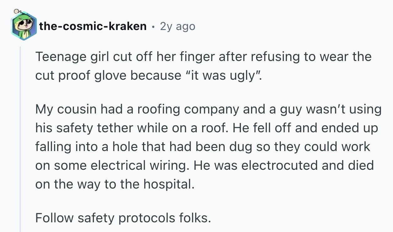 the-cosmic-kraken 0 2y ago Teenage girl cut off her finger after refusing to wear the cut proof glove because it was ugly. My cousin had a roofing company and a guy wasn't using his safety tether while on a roof. Не fell off and ended up falling into a hole that had been dug so they could work on some electrical wiring. Не was electrocuted and died on the way to the hospital. Follow safety protocols folks.