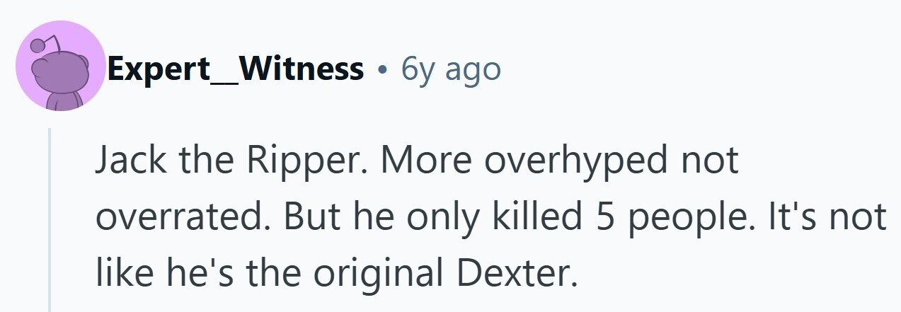 Expert_Witness . 6y ago Jack the Ripper. More overhyped not overrated. But he only killed 5 people. It's not like he's the original Dexter.