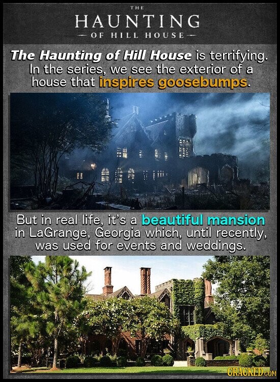 THE HAUNTING - OF HILL HOUSE- The Haunting of Hill House is terrifying. In the series, we see the exterior of a house that inspires goosebumps. But in real life, it's a beautiful mansion in LaGrange, Georgia which, until recently, was used for events and weddings. CRACKED.COM