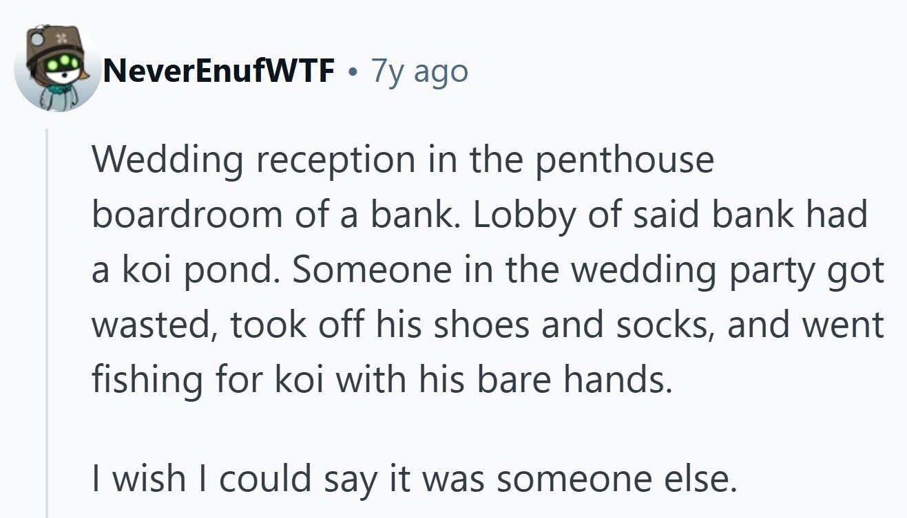 NeverEnufWTF . 7y ago Wedding reception in the penthouse boardroom of a bank. Lobby of said bank had a koi pond. Someone in the wedding party got wasted, took off his shoes and socks, and went fishing for koi with his bare hands. I wish I could say it was someone else.