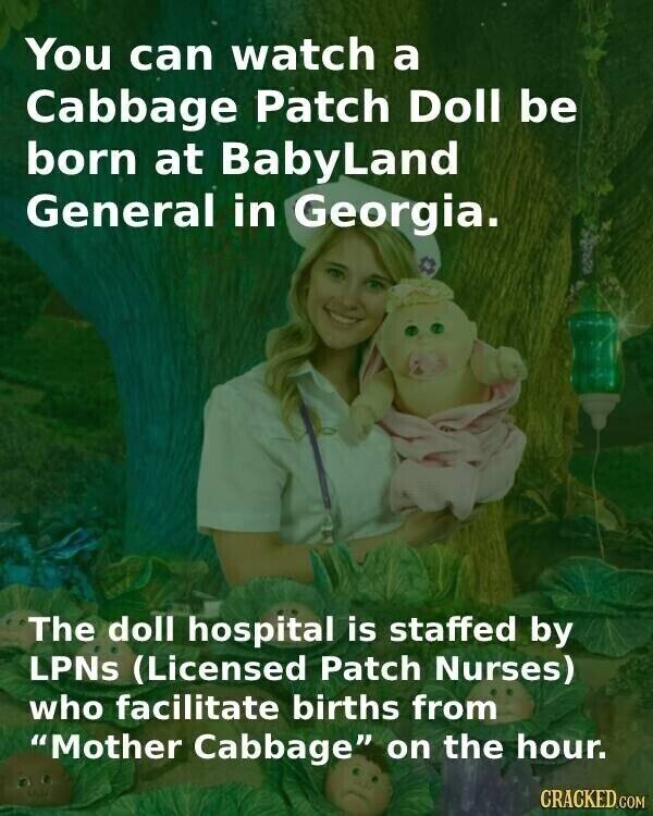 You can watch a Cabbage Patch Doll be born at BabyLand General in Georgia. The doll hospital is staffed by LPNs (Licensed Patch Nurses) who facilitate births from Mother Cabbage on the hour. CRACKED.COM