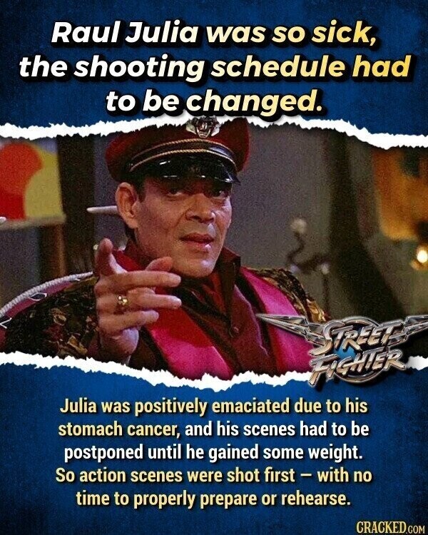 Raul Julia was so sick, the shooting schedule had to be changed. STREET FIGHTER Julia was positively emaciated due to his stomach cancer, and his scenes had to be postponed until he gained some weight. So action scenes were shot first - with no time to properly prepare or rehearse. CRACKED.COM