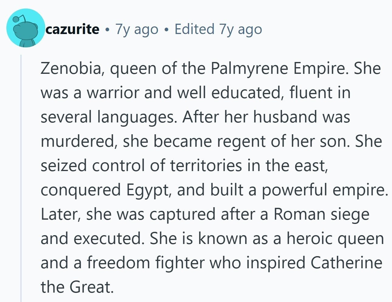 cazurite . 7y ago Edited 7y ago Zenobia, queen of the Palmyrene Empire. She was a warrior and well educated, fluent in several languages. After her husband was murdered, she became regent of her son. She seized control of territories in the east, conquered Egypt, and built a powerful empire. Later, she was captured after a Roman siege and executed. She is known as a heroic queen and a freedom fighter who inspired Catherine the Great. 