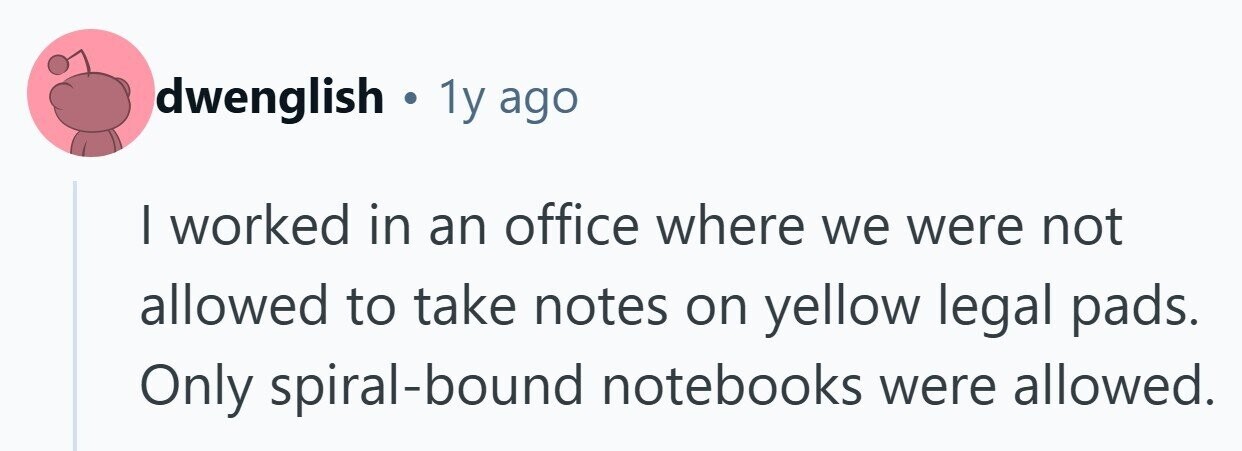 dwenglish . 1y ago I worked in an office where we were not allowed to take notes on yellow legal pads. Only spiral-bound notebooks were allowed. 