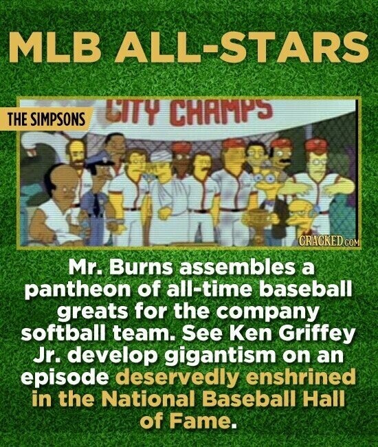 MLB ALL-STARS THE SIMPSONS CITY CHAMPS CRACKED.COM Mr. Burns assembles a pantheon of all-time baseball greats for the company softball team. See Ken Griffey Jr. develop gigantism on an episode deservedly enshrined in the National Baseball Hall of Fame.