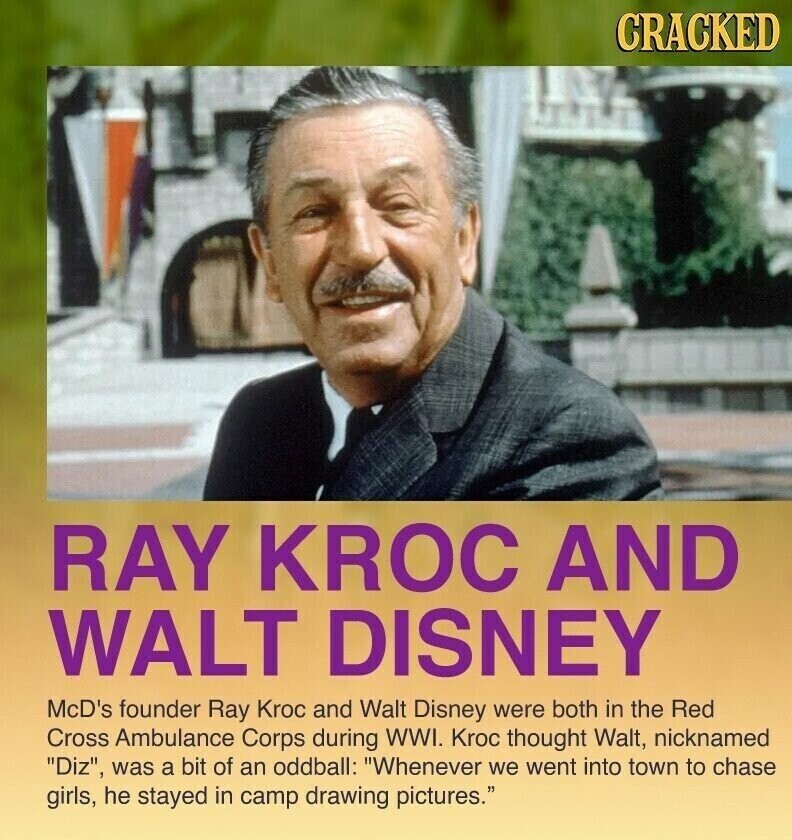 CRACKED RAY KROC AND WALT DISNEY McD's founder Ray Kroc and Walt Disney were both in the Red Cross Ambulance Corps during WWI. Kroc thought Walt, nicknamed Diz, was a bit of an oddball: Whenever we went into town to chase girls, he stayed in camp drawing pictures.