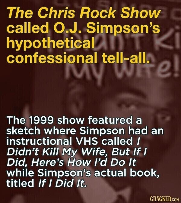 The Chris Rock Show called O.J. Simpson's Ki confessional hypothetical MY tell-all. wite! The 1999 show featured a sketch where Simpson had an instructional VHS called I Didn't Kill My Wife, But If I Did, Here's How I'd Do It while Simpson's actual book, titled If I Did It. CRACKED.COM