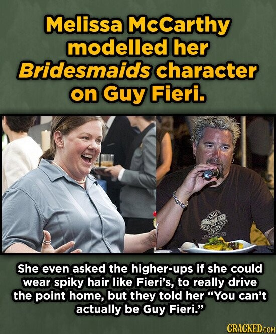 Melissa McCarthy modelled her Bridesmaids character on Guy Fieri. She even asked the higher-ups if she could wear spiky hair like Fieri's, to really drive the point home, but they told her You can't actually be Guy Fieri. CRACKED.COM