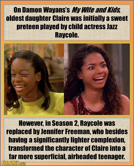 On Damon Wayans's My Wife and Kids, oldest daughter Claire was initially a sweet preteen played by child actress Jazz Raycole. However, in Season 2, Raycole was replaced by Jennifer Freeman, who besides having a significantly lighter complexion, transformed the character of Claire into a far more superficial, airheaded teenager. GRAGKED.COM