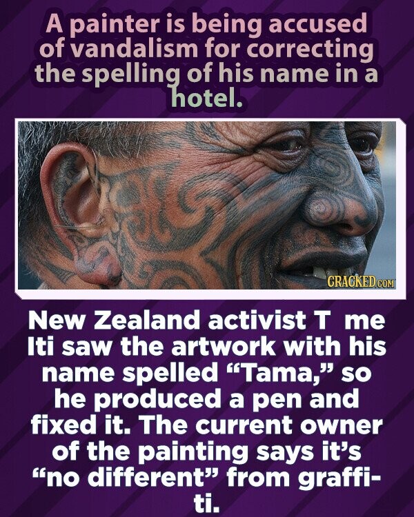 A painter is being accused of vandalism for correcting the spelling of his name in a hotel. CRACKED.COM New Zealand activist T me Iti saw the artwork with his name spelled Tama, so he produced a pen and fixed it. The current owner of the painting says it's no different from graffi- ti.