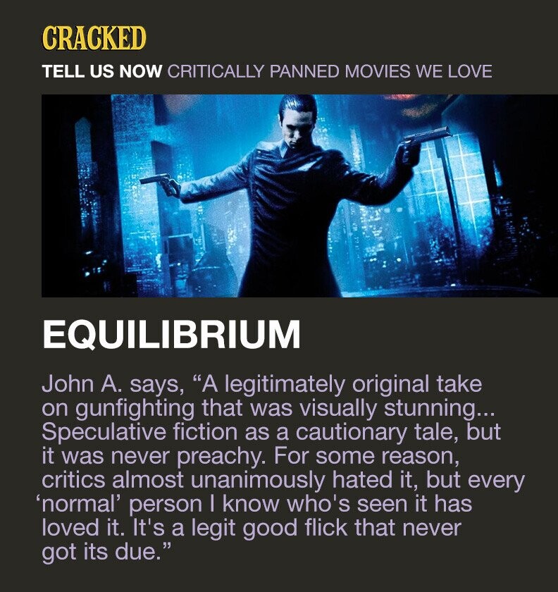 CRACKED TELL US NOW CRITICALLY PANNED MOVIES WE LOVE EQUILIBRIUM John А. says, A legitimately original take on gunfighting that was visually stunning... Speculative fiction as a cautionary tale, but it was never preachy. For some reason, critics almost unanimously hated it, but every 'normal' person I know who's seen it has loved it. It's a legit good flick that never got its due.
