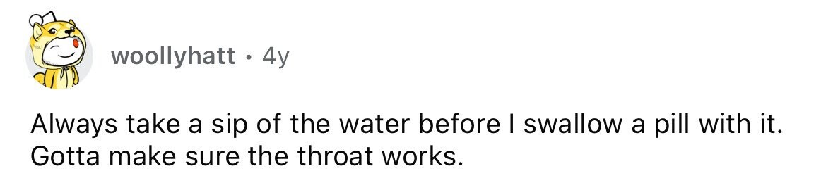 woollyhatt.44 Always take a sip of the water before I swallow a pill with it. Gotta make sure the throat works.