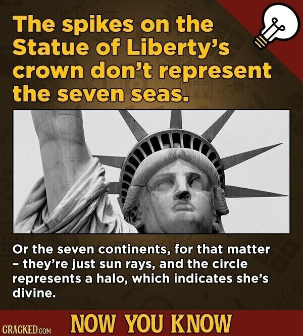 The spikes on the Statue of Liberty's crown don't represent the seven seas. Or the seven continents, for that matter - they're just sun rays, and the circle represents a halo, which indicates she's divine. NOW YOU KNOW CRACKED.COM