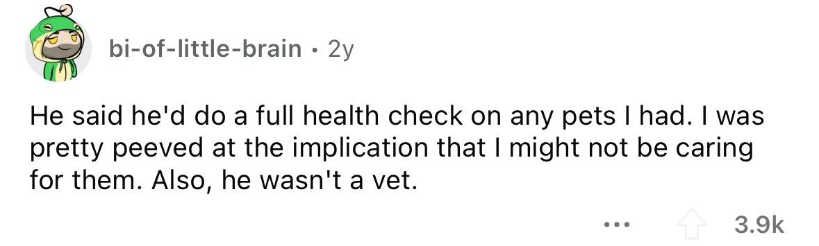 bi-of-little-brain . 2y Не said he'd do a full health check on any pets I had. I was pretty peeved at the implication that I might not be caring for them. Also, he wasn't a vet. ... 3.9k 