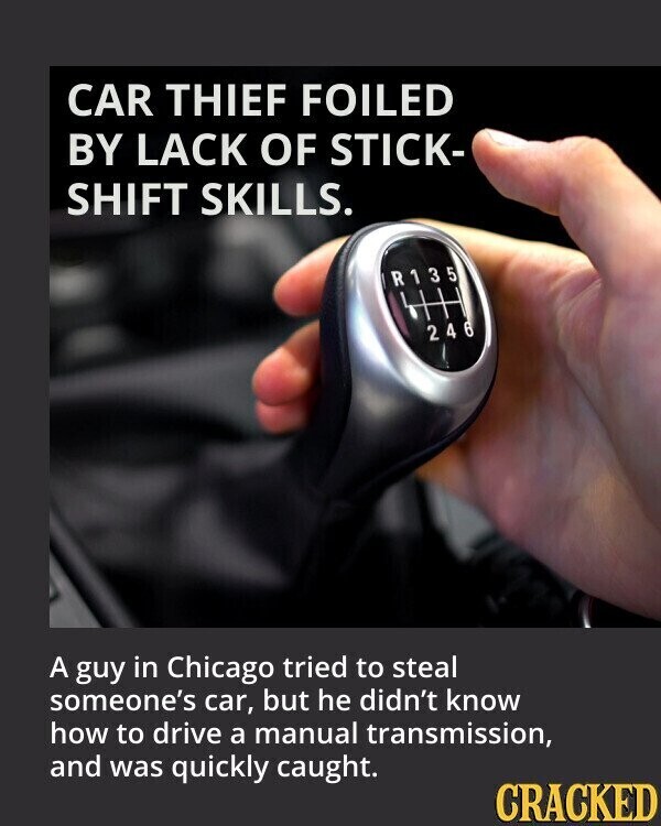 CAR THIEF FOILED BY LACK OF STICK- SHIFT SKILLS. R135 246 A guy in Chicago tried to steal someone's car, but he didn't know how to drive a manual transmission, and was quickly caught. CRACKED