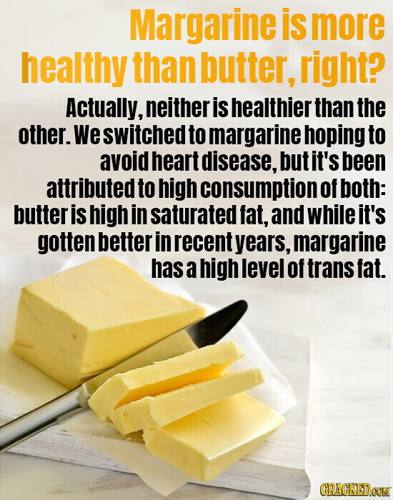 Margarine is more healthy than butter, right? Actually, neither is healthier than the other. We switched to margarine hoping to avoid heart disease, but it's been attributed to high consumption of both: butter is high in saturated fat, and while it's gotten better in recent years, margarine has a high level of trans fat. GRACKED.COM