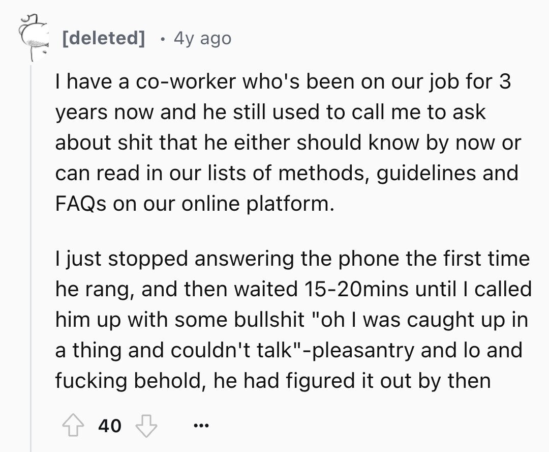 4y ago I have a co-worker who's been on our job for 3 years now and he still used to call me to ask about shit that he either should know by now or can read in our lists of methods, guidelines and FAQs on our online platform. I just stopped answering the phone the first time he rang, and then waited 15-20mins until I called him up with some bullshit oh I was caught up in a thing and couldn't talk-pleasantry and lo and fucking behold, he had figured it out by then 40 ...