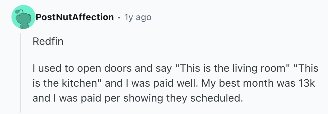 PostNutAffection . 1y ago Redfin I used to open doors and say This is the living room This is the kitchen and I was paid well. My best month was 13k and I was paid per showing they scheduled.
