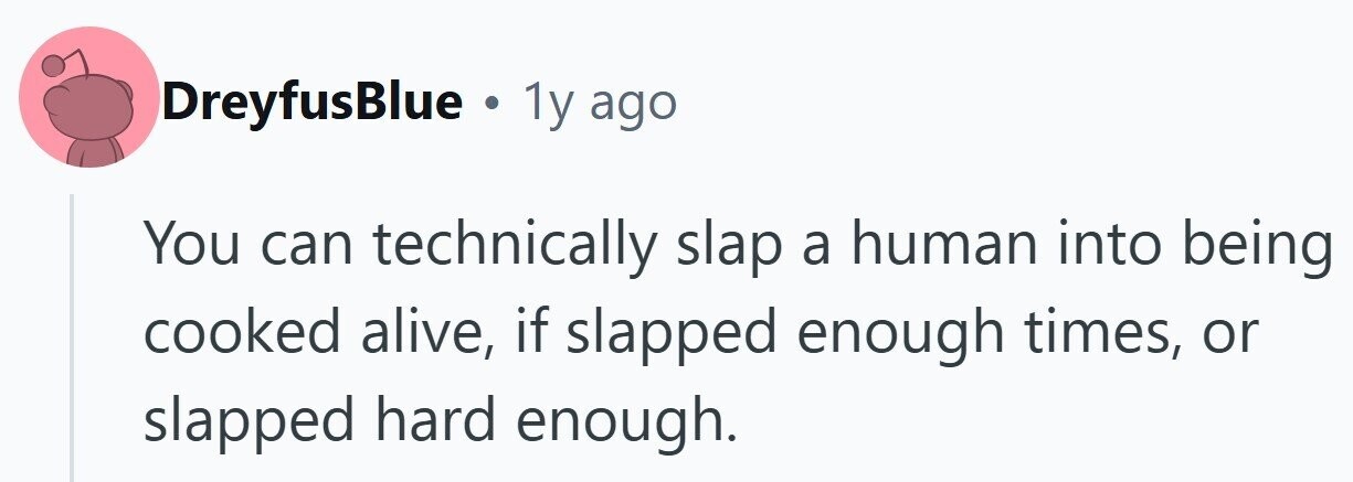 DreyfusBlue . 1y ago You can technically slap a human into being cooked alive, if slapped enough times, or slapped hard enough.